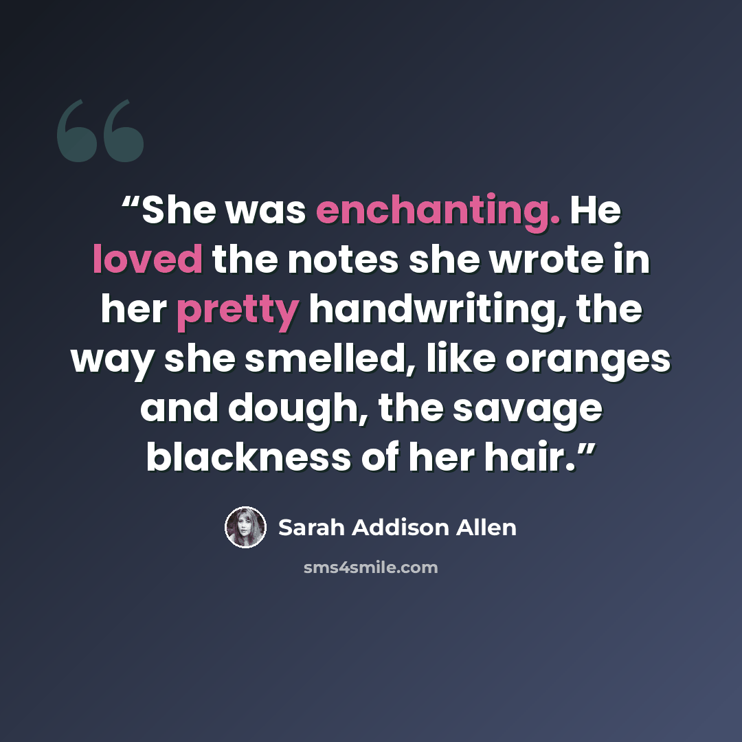 “She was enchanting. He loved the notes she wrote in her pretty handwriting, the way she smelled, like oranges and dough, the savage blackness of her hair.” quote by Sarah Addison Allen