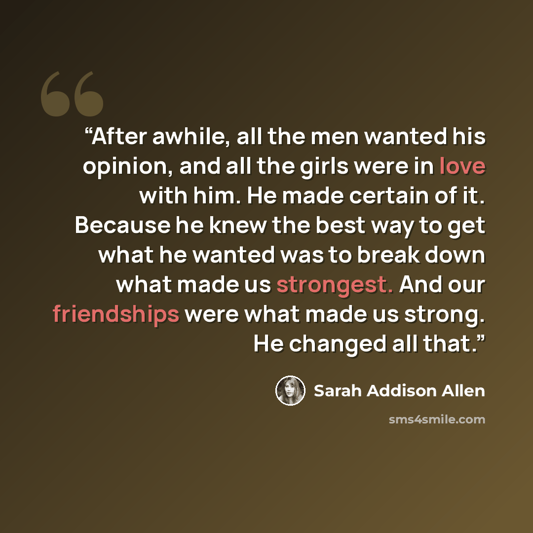“After awhile, all the men wanted his opinion, and all the girls were in love with him. He made certain of it. Because he knew the best way to get what he wanted was to break down what made us strongest. And our friendships were what made us strong. He changed all that.” quote by Sarah Addison Allen