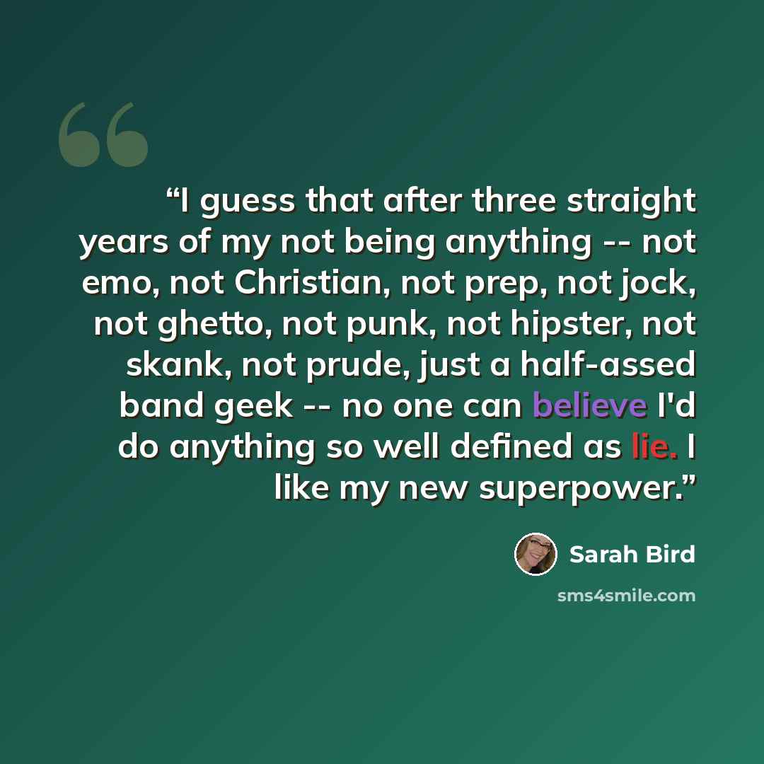 “I guess that after three straight years of my not being anything -- not emo, not Christian, not prep, not jock, not ghetto, not punk, not hipster, not skank, not prude, just a half-assed band geek -- no one can believe I'd do anything so well defined as lie. I like my new superpower.” quote by Sarah Bird