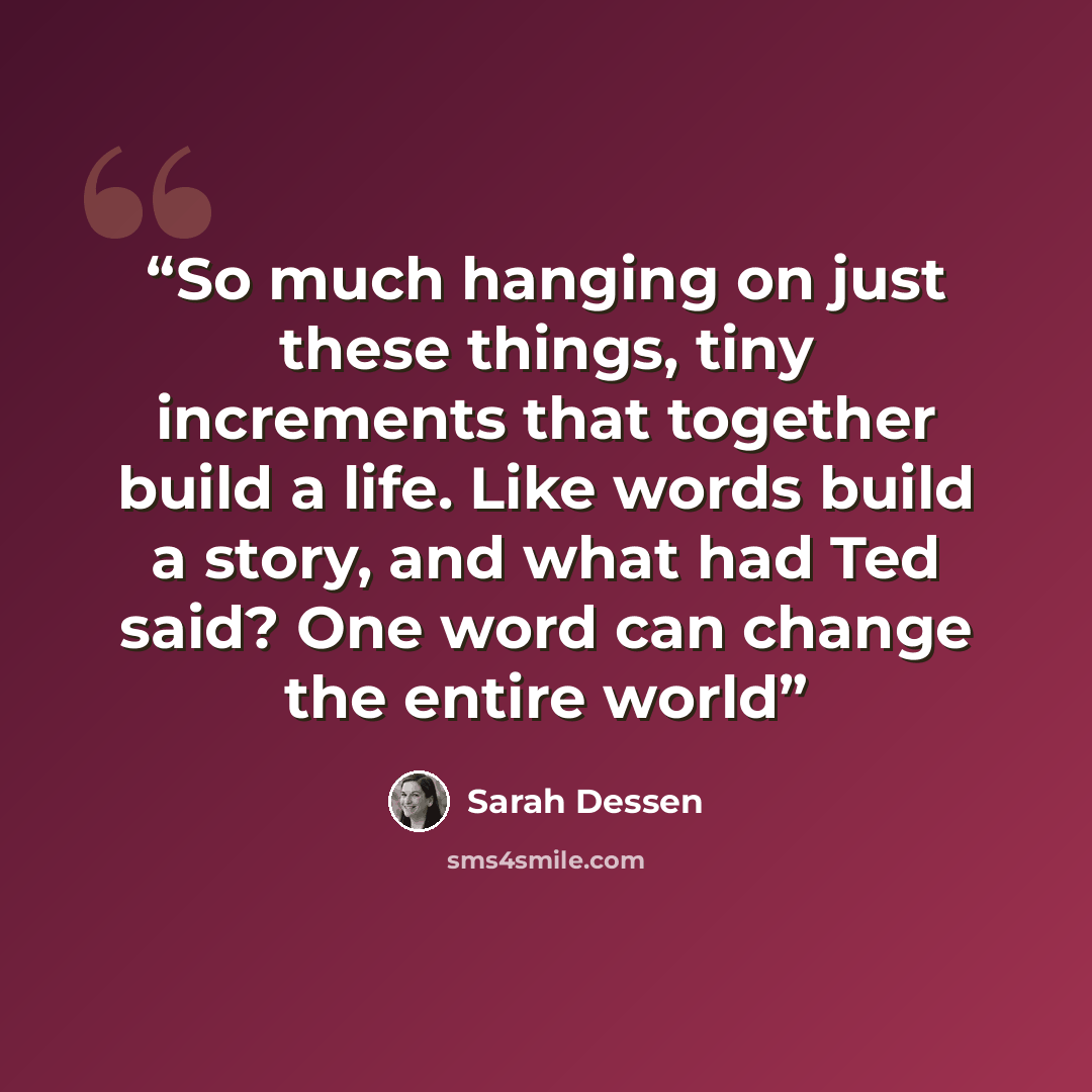 “So much hanging on just these things, tiny increments that together build a life. Like words build a story, and what had Ted said? One word can change the entire world” quote by Sarah Dessen