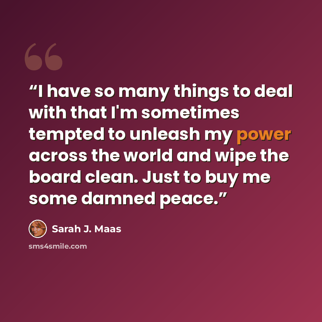 “I have so many things to deal with that I'm sometimes tempted to unleash my power across the world and wipe the board clean. Just to buy me some damned peace.” quote by Sarah J. Maas