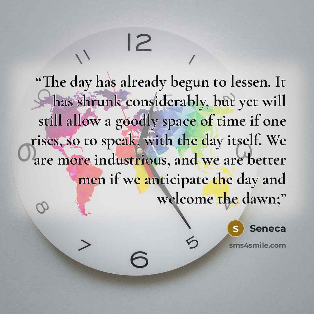 “The day has already begun to lessen. It has shrunk considerably, but yet will still allow a goodly space of time if one rises, so to speak, with the day itself. We are more industrious, and we are better men if we anticipate the day and welcome the dawn;” quote by Seneca
