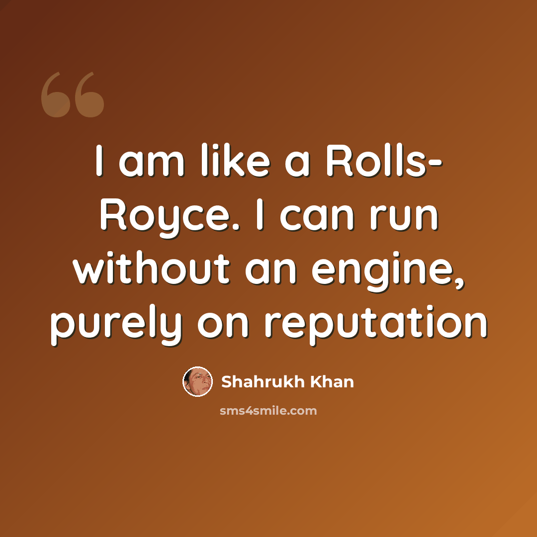 “I am like a Rolls- Royce. I can run without an engine, purely on reputation” quote by Shahrukh Khan