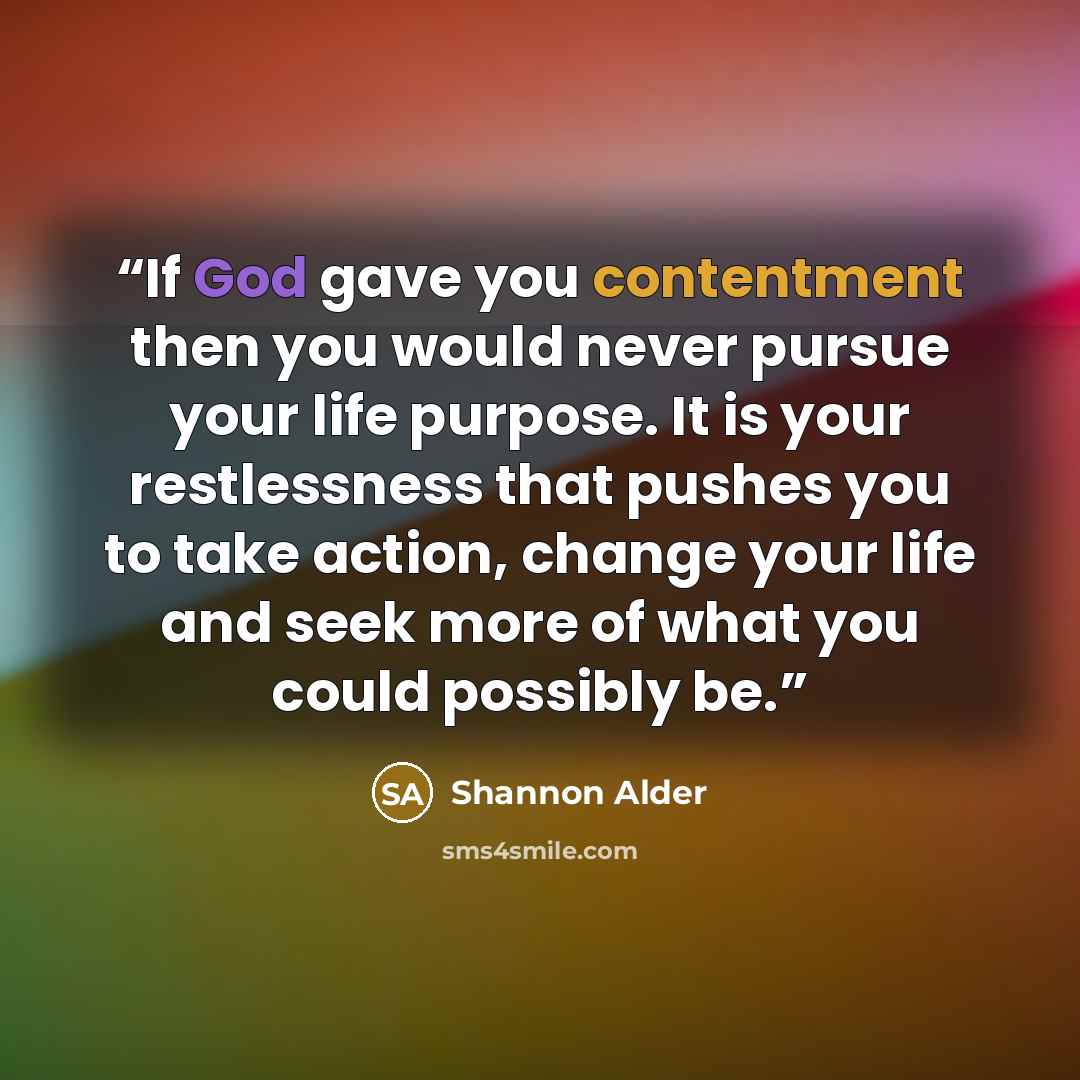 “If God gave you contentment then you would never pursue your life purpose. It is your restlessness that pushes you to take action, change your life and seek more of what you could possibly be.” quote by Shannon Alder