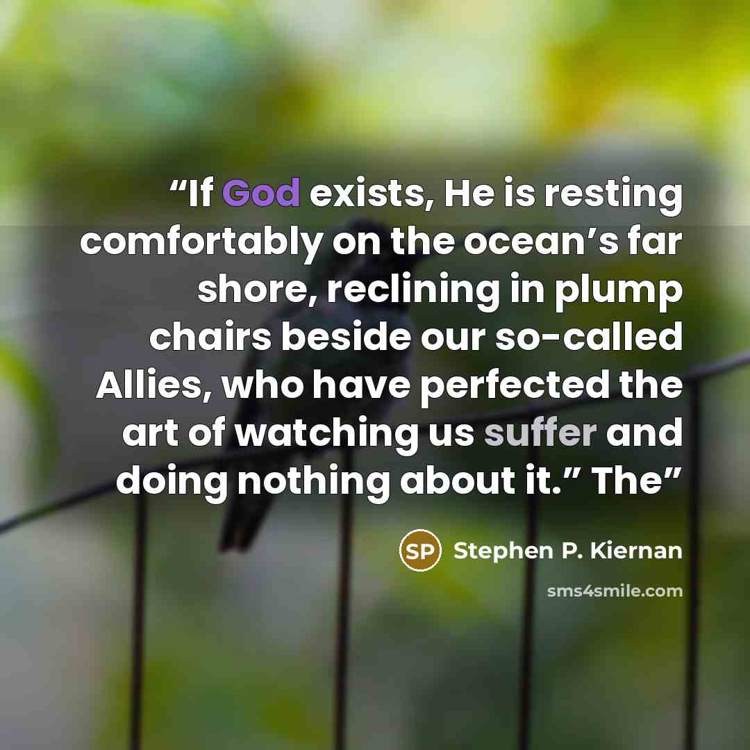 “If God exists, He is resting comfortably on the ocean’s far shore, reclining in plump chairs beside our so-called Allies, who have perfected the art of watching us suffer and doing nothing about it.” The” quote by Stephen P. Kiernan
