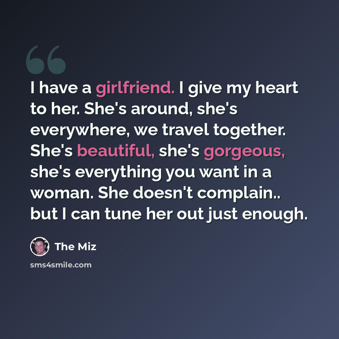 “I have a girlfriend. I give my heart to her. She's around, she's everywhere, we travel together. She's beautiful, she's gorgeous, she's everything you want in a woman. She doesn't complain.. but I can tune her out just enough.” quote by The Miz