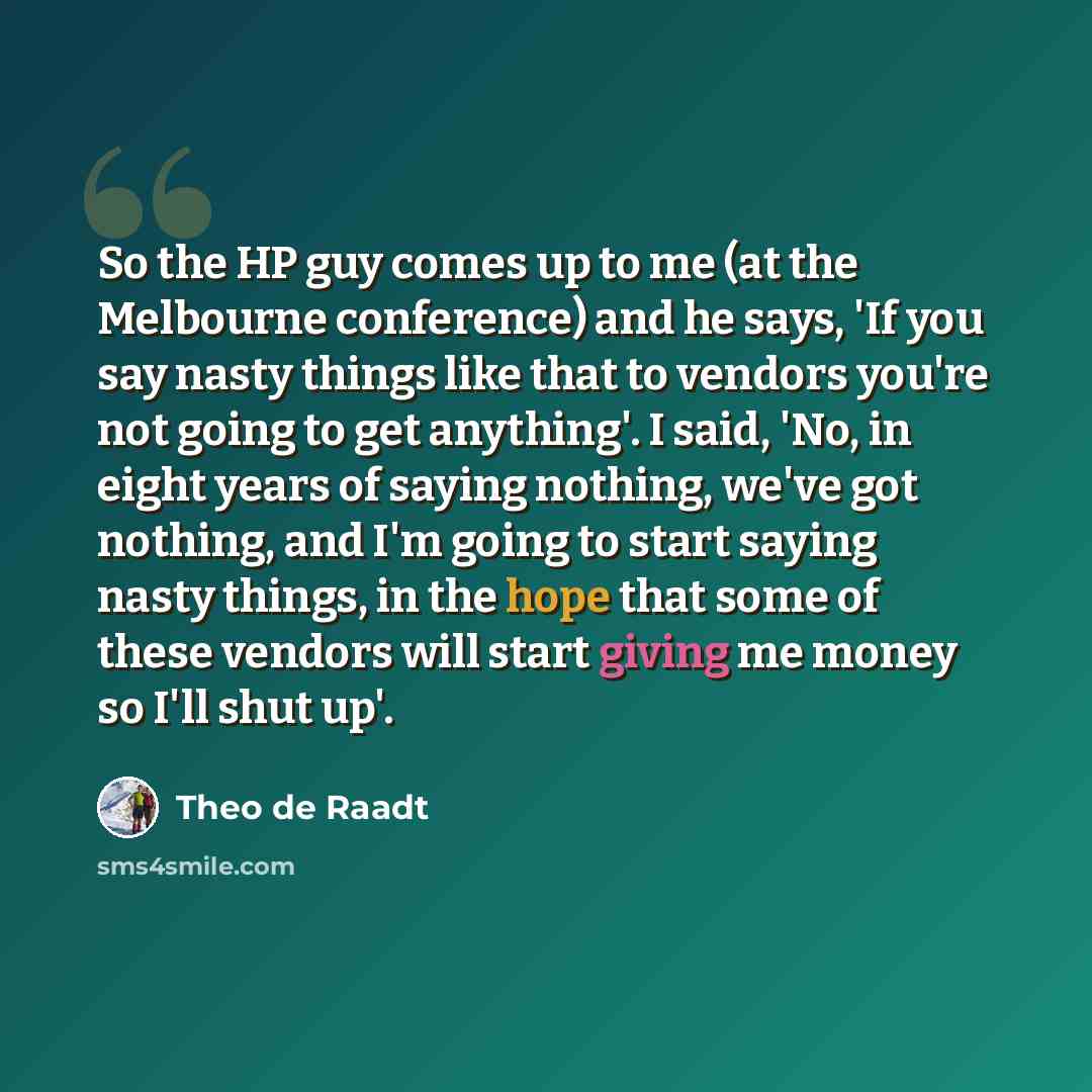 “So the HP guy comes up to me (at the Melbourne conference) and he says, 'If you say nasty things like that to vendors you're not going to get anything'. I said, 'No, in eight years of saying nothing, we've got nothing, and I'm going to start saying nasty things, in the hope that some of these…” quote by Theo de Raadt