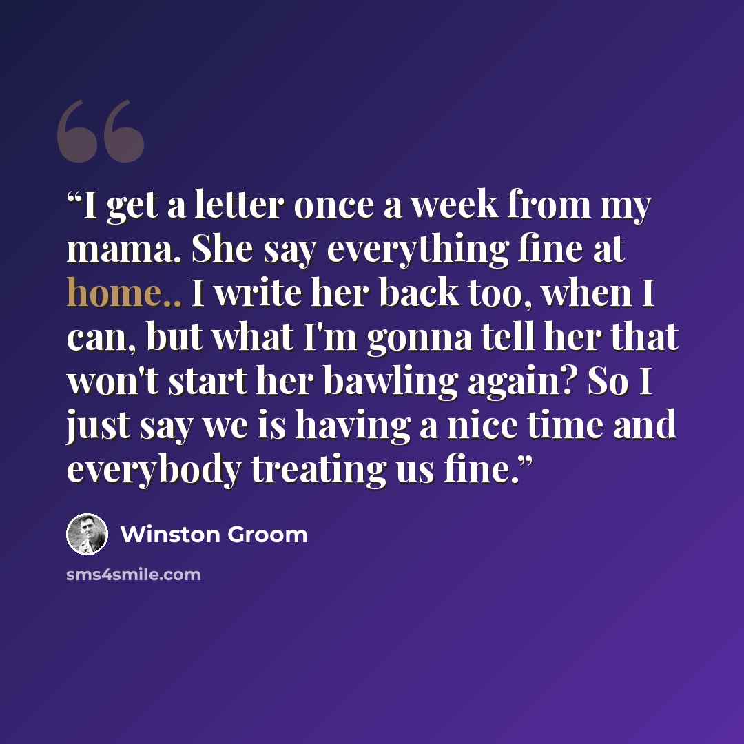 “I get a letter once a week from my mama. She say everything fine at home.. I write her back too, when I can, but what I'm gonna tell her that won't start her bawling again? So I just say we is having a nice time and everybody treating us fine.” quote by Winston Groom