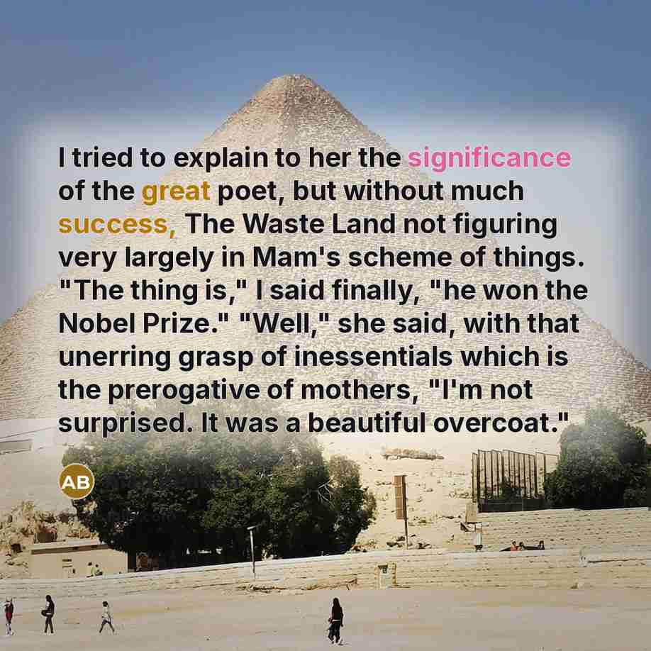 “I tried to explain to her the significance of the great poet, but without much success, The Waste Land not figuring very largely in Mam's scheme of things. "The thing is," I said finally, "he won the Nobel Prize." "Well," she said, with that unerring grasp of inessentials which is the prerogative…” quote by Alan Bennett