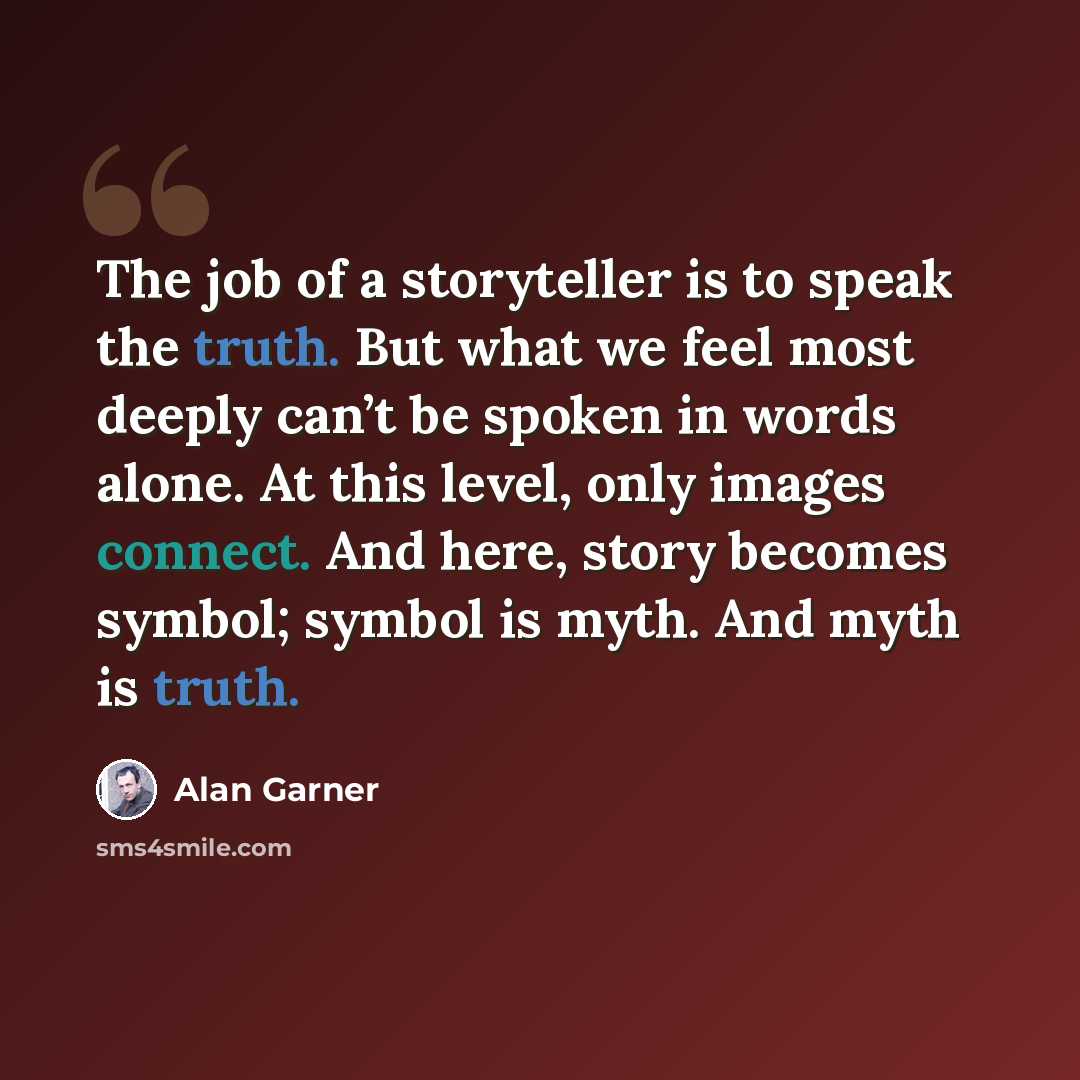 “The job of a storyteller is to speak the truth. But what we feel most deeply can’t be spoken in words alone. At this level, only images connect. And here, story becomes symbol; symbol is myth. And myth is truth.” quote by Alan Garner