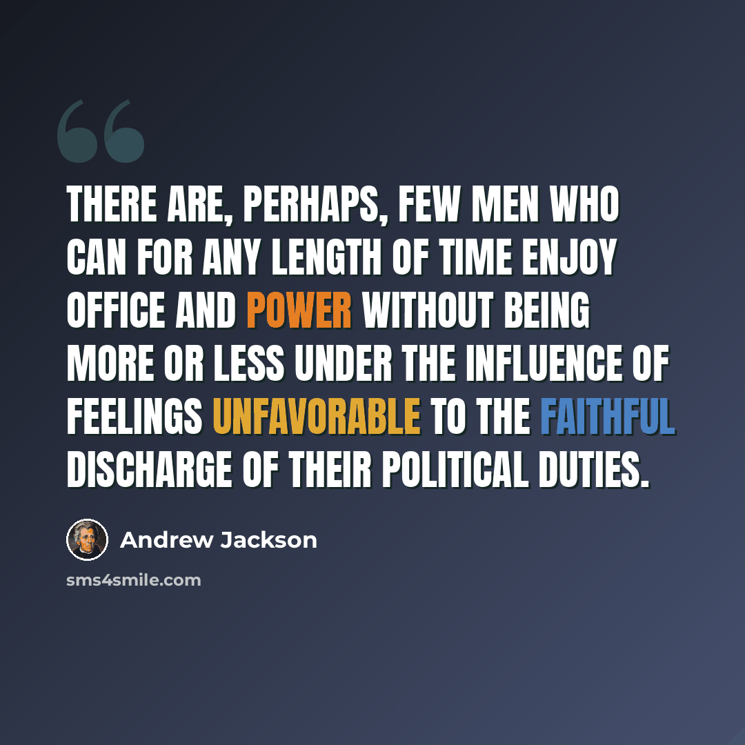 “There are, perhaps, few men who can for any length of time enjoy office and power without being more or less under the influence of feelings unfavorable to the faithful discharge of their political duties.” quote by Andrew Jackson