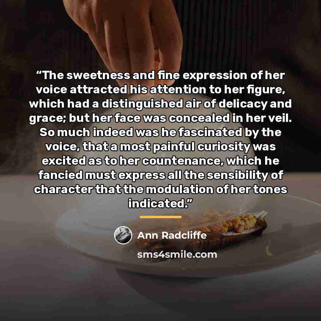 “The sweetness and fine expression of her voice attracted his attention to her figure, which had a distinguished air of delicacy and grace; but her face was concealed in her veil. So much indeed was he fascinated by the voice, that a most painful curiosity was excited as to her countenance, which…” quote by Ann Radcliffe