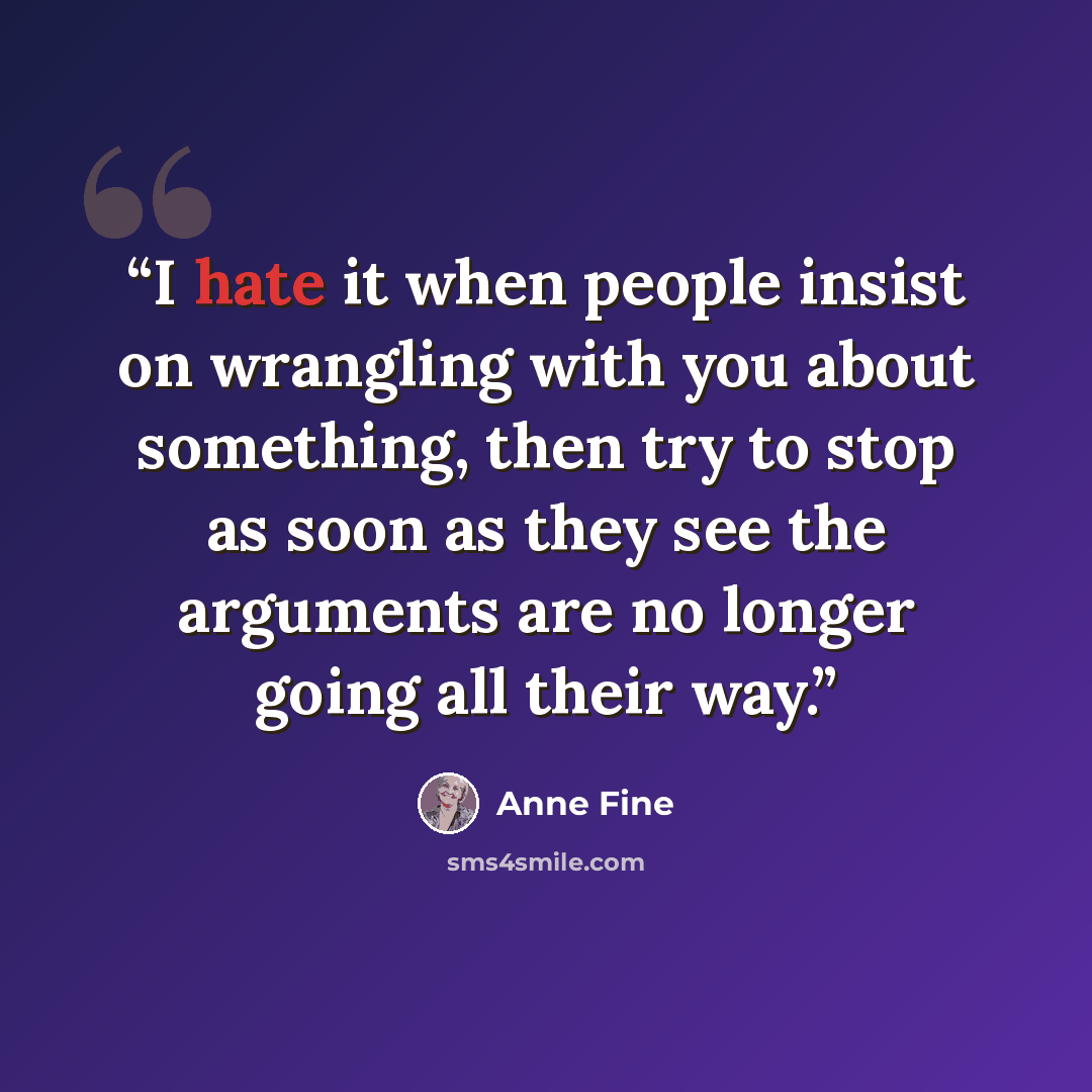 “I hate it when people insist on wrangling with you about something, then try to stop as soon as they see the arguments are no longer going all their way.” quote by Anne Fine