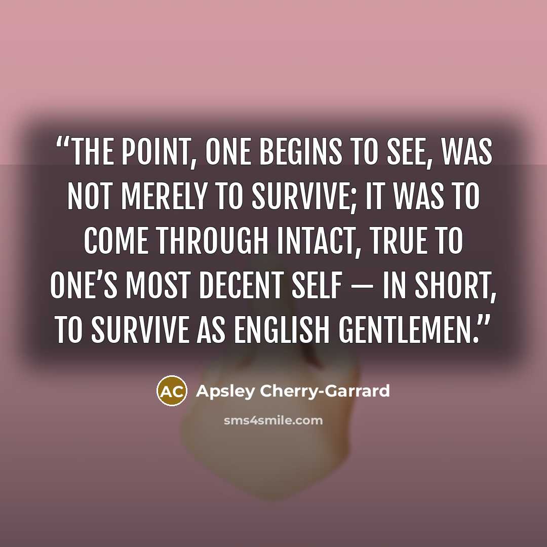 “The point, one begins to see, was not merely to survive; it was to come through intact, true to one’s most decent self — in short, to survive as English gentlemen.” quote by Apsley Cherry-Garrard