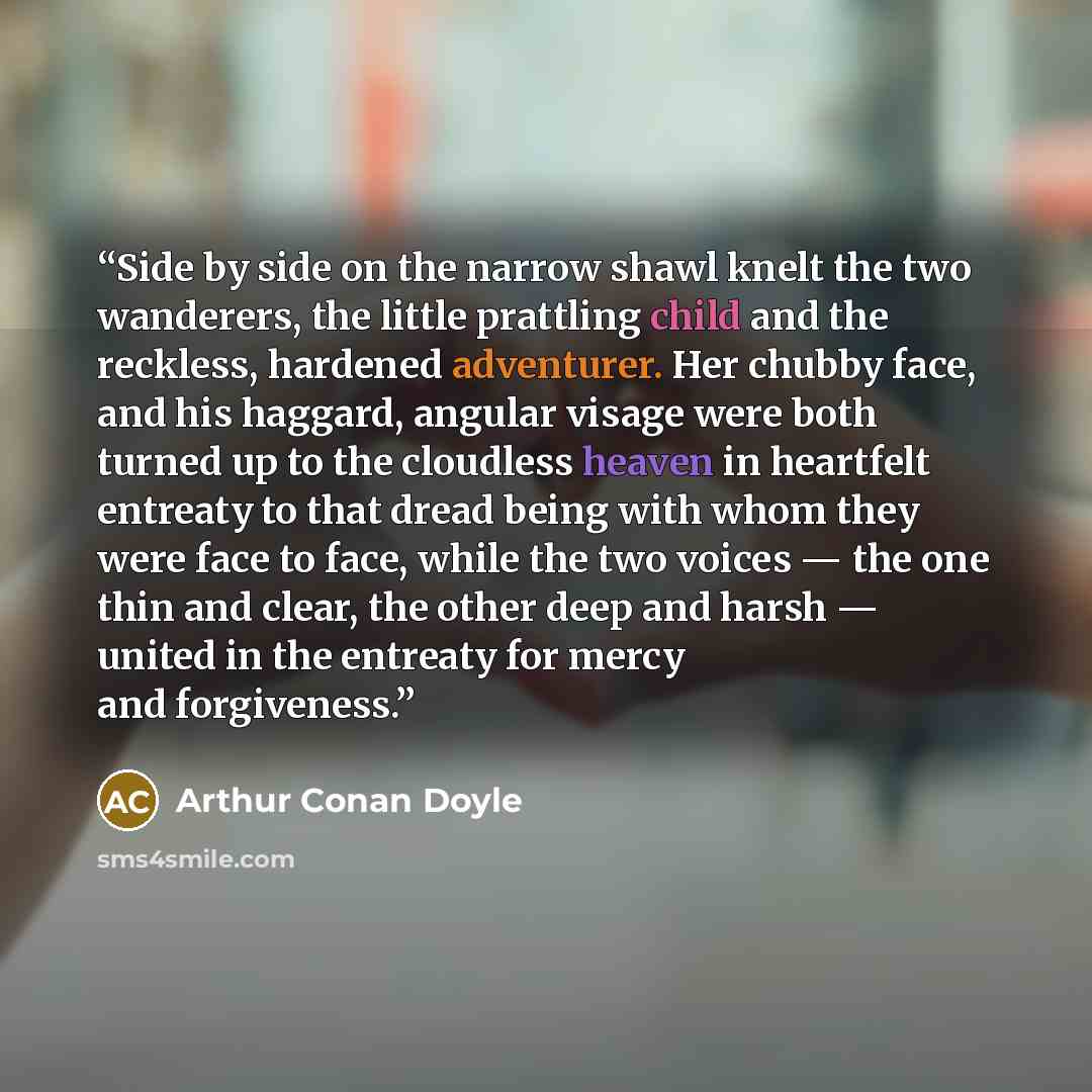 “Side by side on the narrow shawl knelt the two wanderers, the little prattling child and the reckless, hardened adventurer. Her chubby face, and his haggard, angular visage were both turned up to the cloudless heaven in heartfelt entreaty to that dread being with whom they were face to face, while…” quote by Arthur Conan Doyle