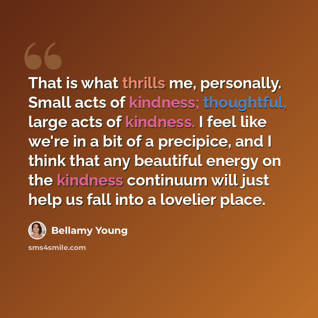 “That is what thrills me, personally. Small acts of kindness; thoughtful, large acts of kindness. I feel like we're in a bit of a precipice, and I think that any beautiful energy on the kindness continuum will just help us fall into a lovelier place.” quote by Bellamy Young