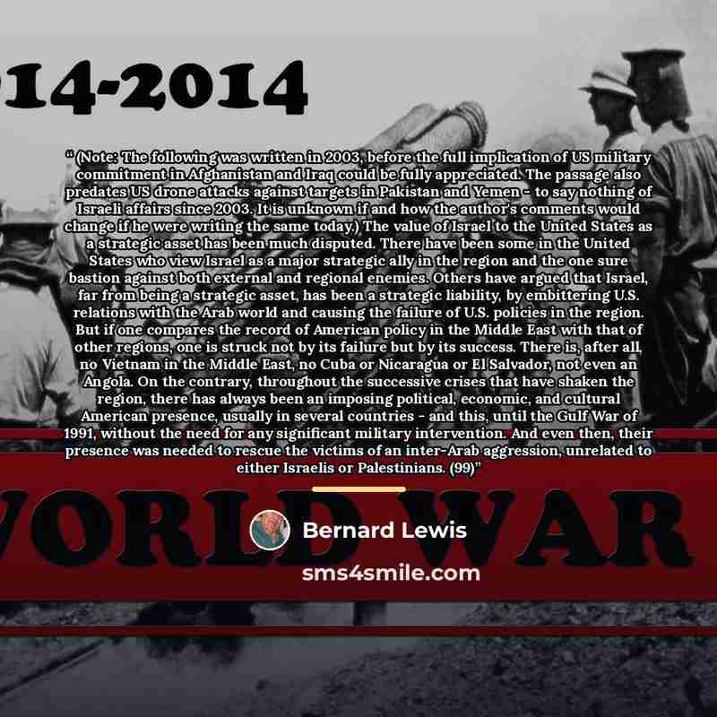 “(Note: The following was written in 2003, before the full implication of US military commitment in Afghanistan and Iraq could be fully appreciated. The passage also predates US drone attacks against targets in Pakistan and Yemen - to say nothing of Israeli affairs since 2003. It is unknown if and…” quote by Bernard Lewis