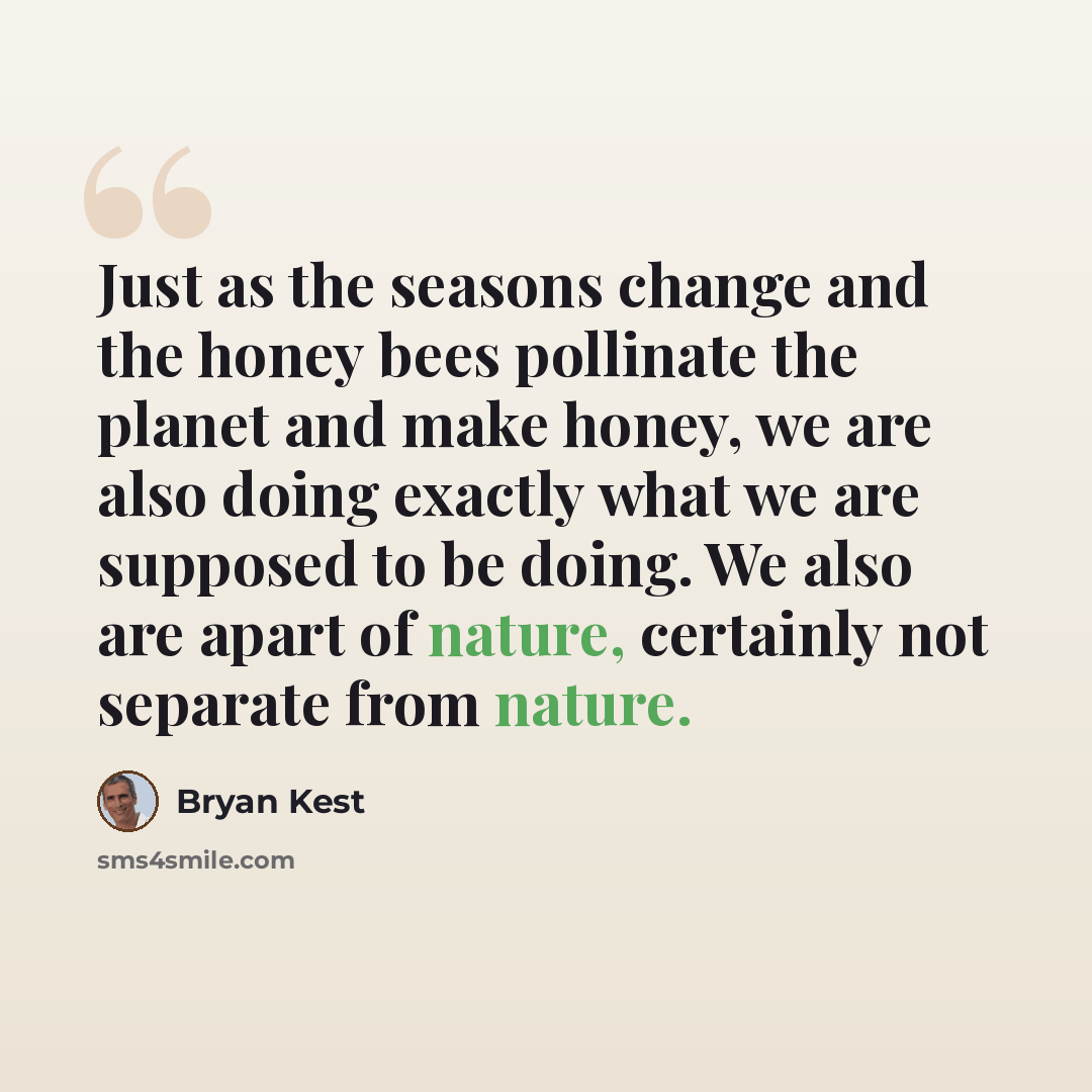 “Just as the seasons change and the honey bees pollinate the planet and make honey, we are also doing exactly what we are supposed to be doing. We also are apart of nature, certainly not separate from nature.” quote by Bryan Kest