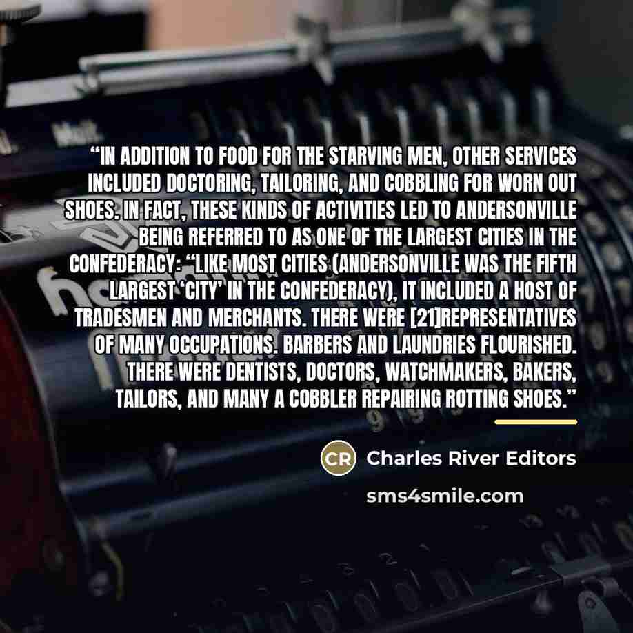 “In addition to food for the starving men, other services included doctoring, tailoring, and cobbling for worn out shoes. In fact, these kinds of activities led to Andersonville being referred to as one of the largest cities in the Confederacy: “Like most cities (Andersonville was the fifth largest…” quote by Charles River Editors
