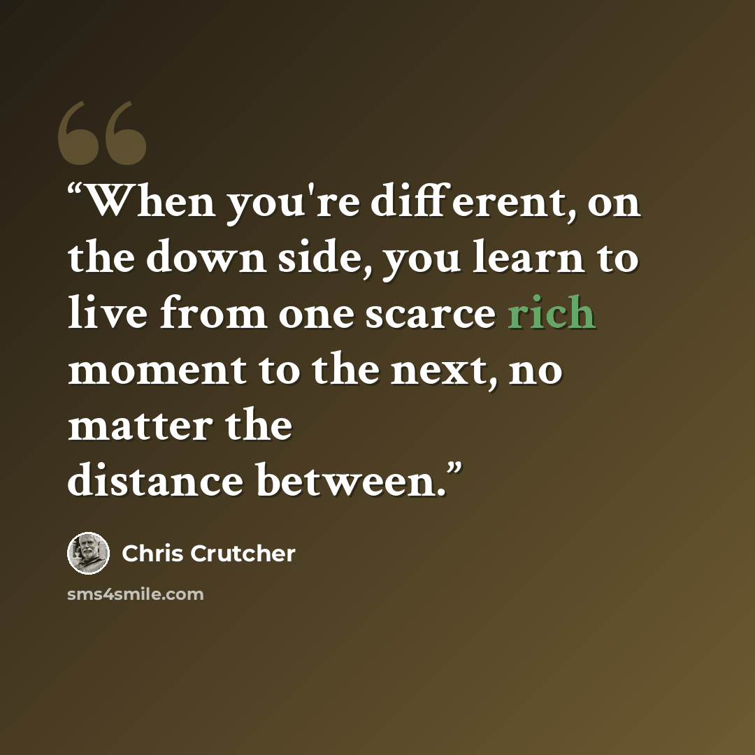 “When you're different, on the down side, you learn to live from one scarce rich moment to the next, no matter the distance between.” quote by Chris Crutcher