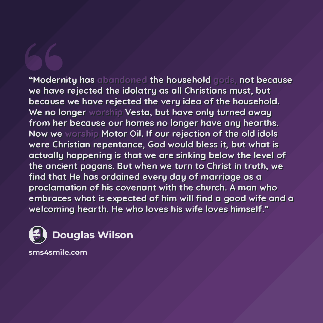 “Modernity has abandoned the household gods, not because we have rejected the idolatry as all Christians must, but because we have rejected the very idea of the household. We no longer worship Vesta, but have only turned away from her because our homes no longer have any hearths. Now we worship…” quote by Douglas Wilson