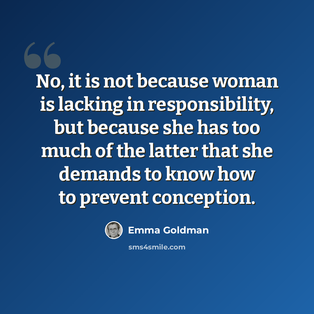 “No, it is not because woman is lacking in responsibility, but because she has too much of the latter that she demands to know how to prevent conception.” quote by Emma Goldman