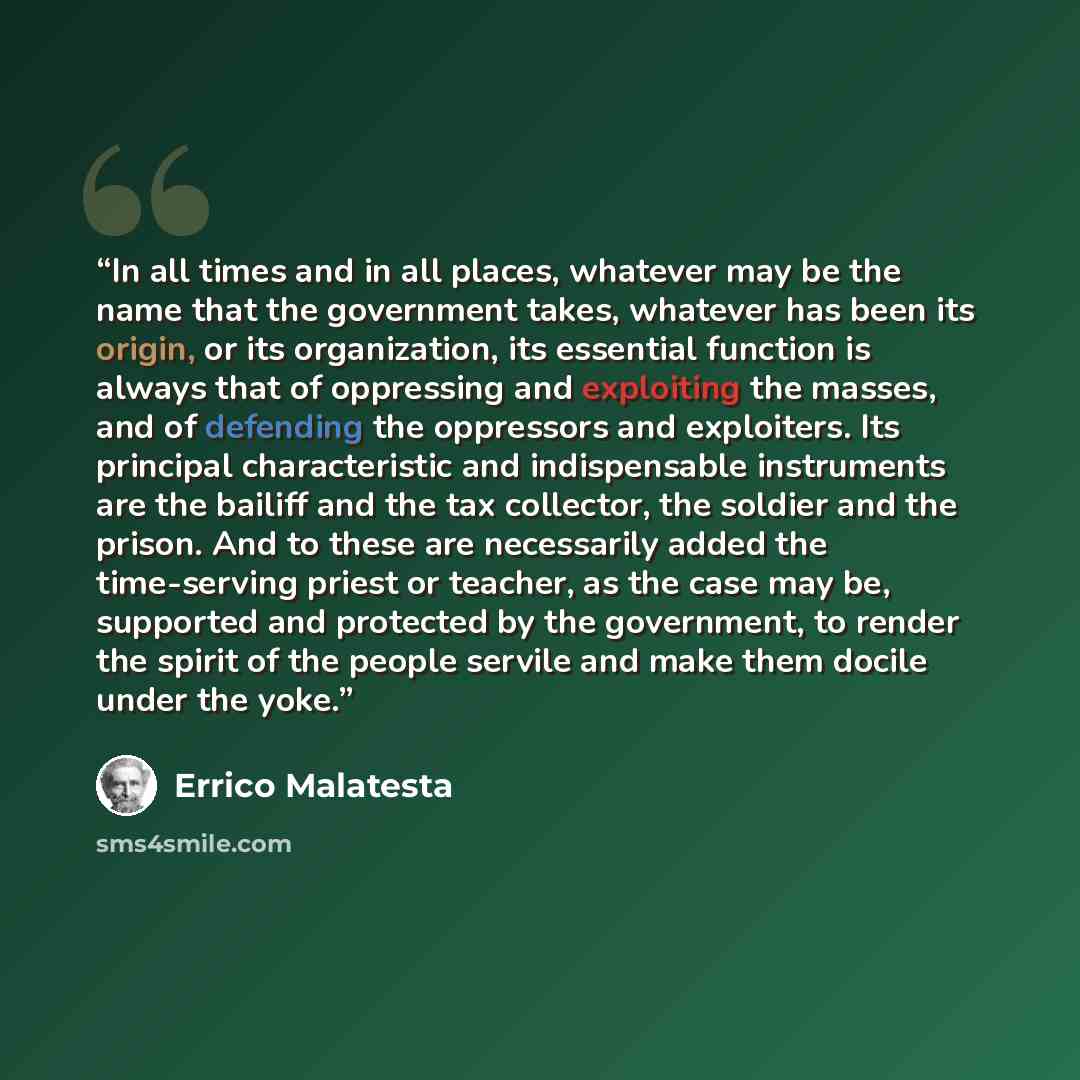 “In all times and in all places, whatever may be the name that the government takes, whatever has been its origin, or its organization, its essential function is always that of oppressing and exploiting the masses, and of defending the oppressors and exploiters. Its principal characteristic and…” quote by Errico Malatesta