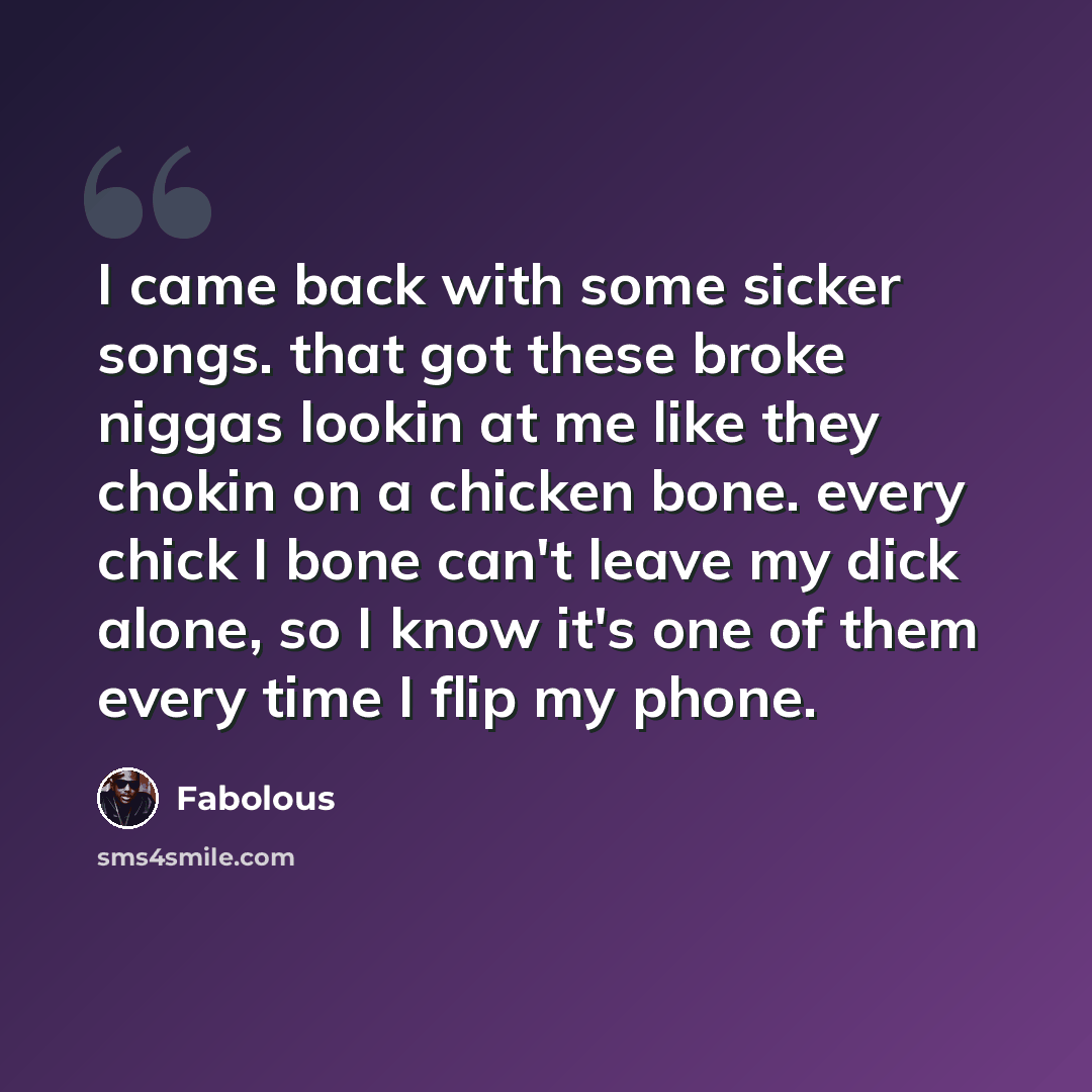 “I came back with some sicker songs. that got these broke niggas lookin at me like they chokin on a chicken bone. every chick I bone can't leave my dick alone, so I know it's one of them every time I flip my phone.” quote by Fabolous