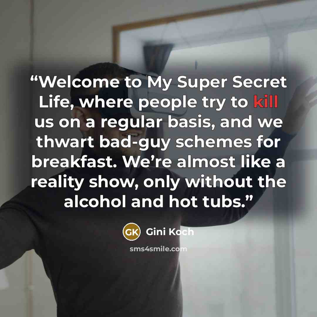 “Welcome to My Super Secret Life, where people try to kill us on a regular basis, and we thwart bad-guy schemes for breakfast. We’re almost like a reality show, only without the alcohol and hot tubs.” quote by Gini Koch