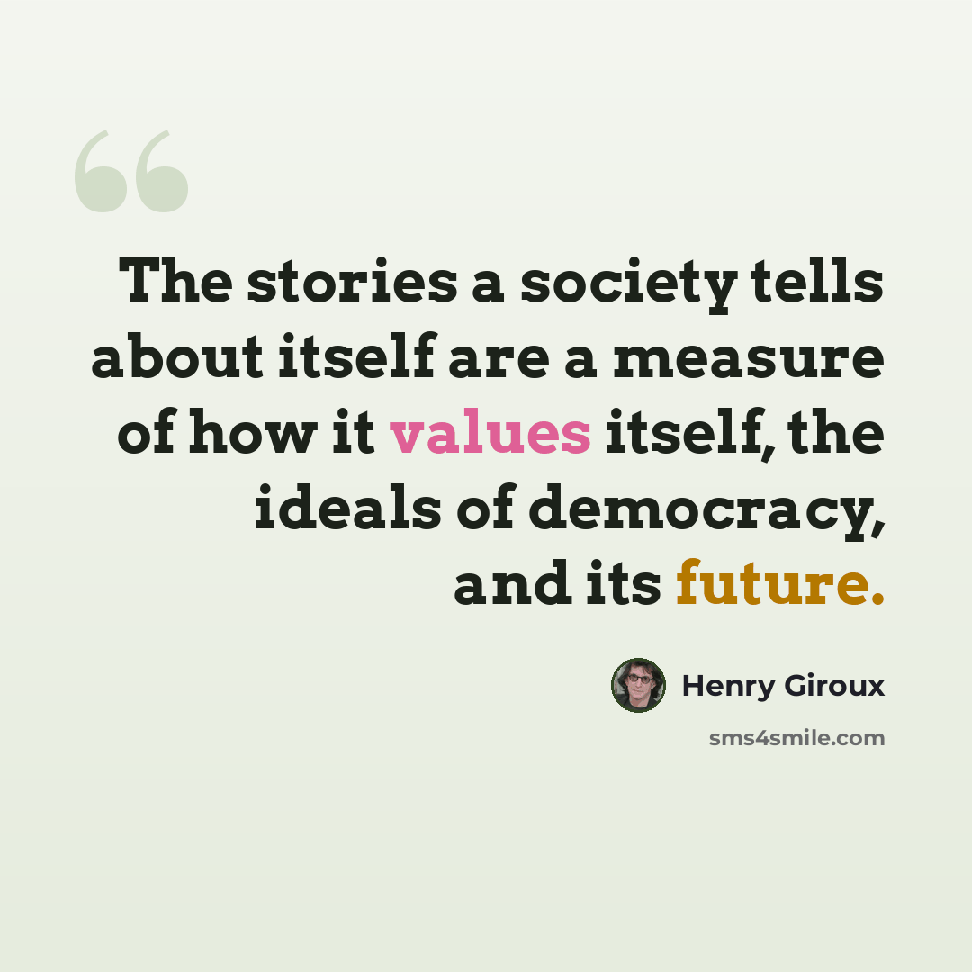 “The stories a society tells about itself are a measure of how it values itself, the ideals of democracy, and its future.” quote by Henry Giroux