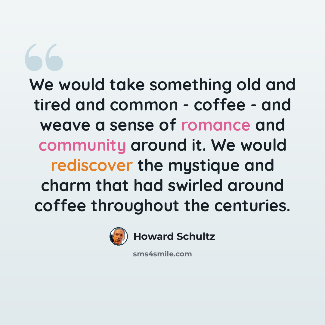 “We would take something old and tired and common - coffee - and weave a sense of romance and community around it. We would rediscover the mystique and charm that had swirled around coffee throughout the centuries.” quote by Howard Schultz