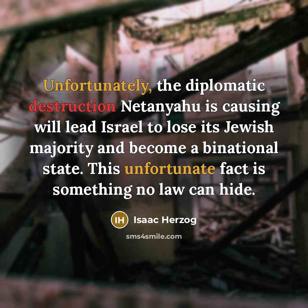 “Unfortunately, the diplomatic destruction Netanyahu is causing will lead Israel to lose its Jewish majority and become a binational state. This unfortunate fact is something no law can hide.” quote by Isaac Herzog