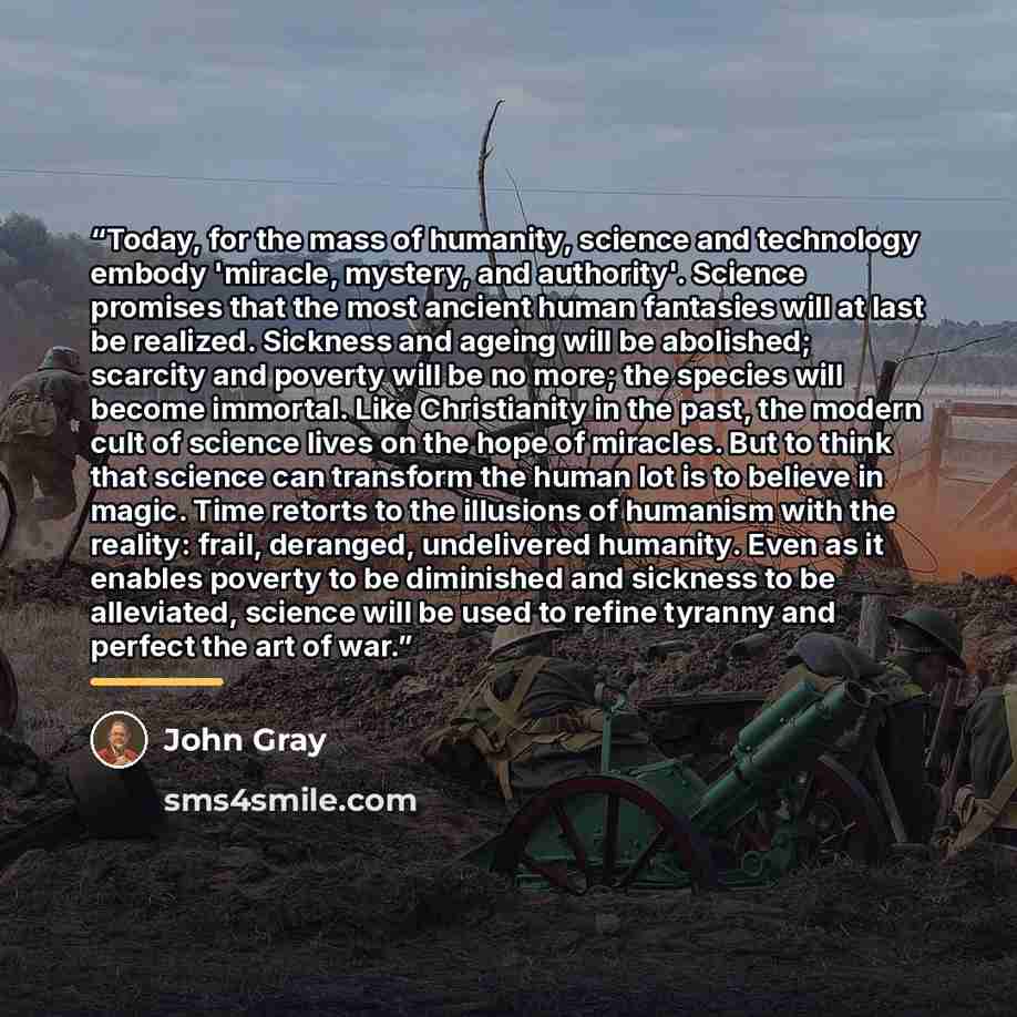 “Today, for the mass of humanity, science and technology embody 'miracle, mystery, and authority'. Science promises that the most ancient human fantasies will at last be realized. Sickness and ageing will be abolished; scarcity and poverty will be no more; the species will become immortal. Like…” quote by John Gray