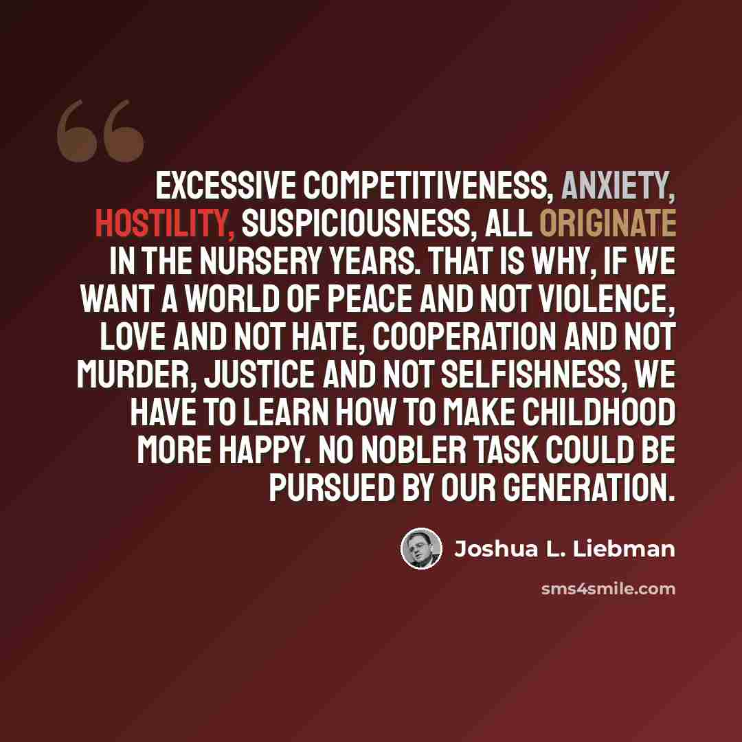 “Excessive competitiveness, anxiety, hostility, suspiciousness, all originate in the nursery years. That is why, if we want a world of peace and not violence, love and not hate, cooperation and not murder, justice and not selfishness, we have to learn how to make childhood more happy. No nobler…” quote by Joshua L. Liebman