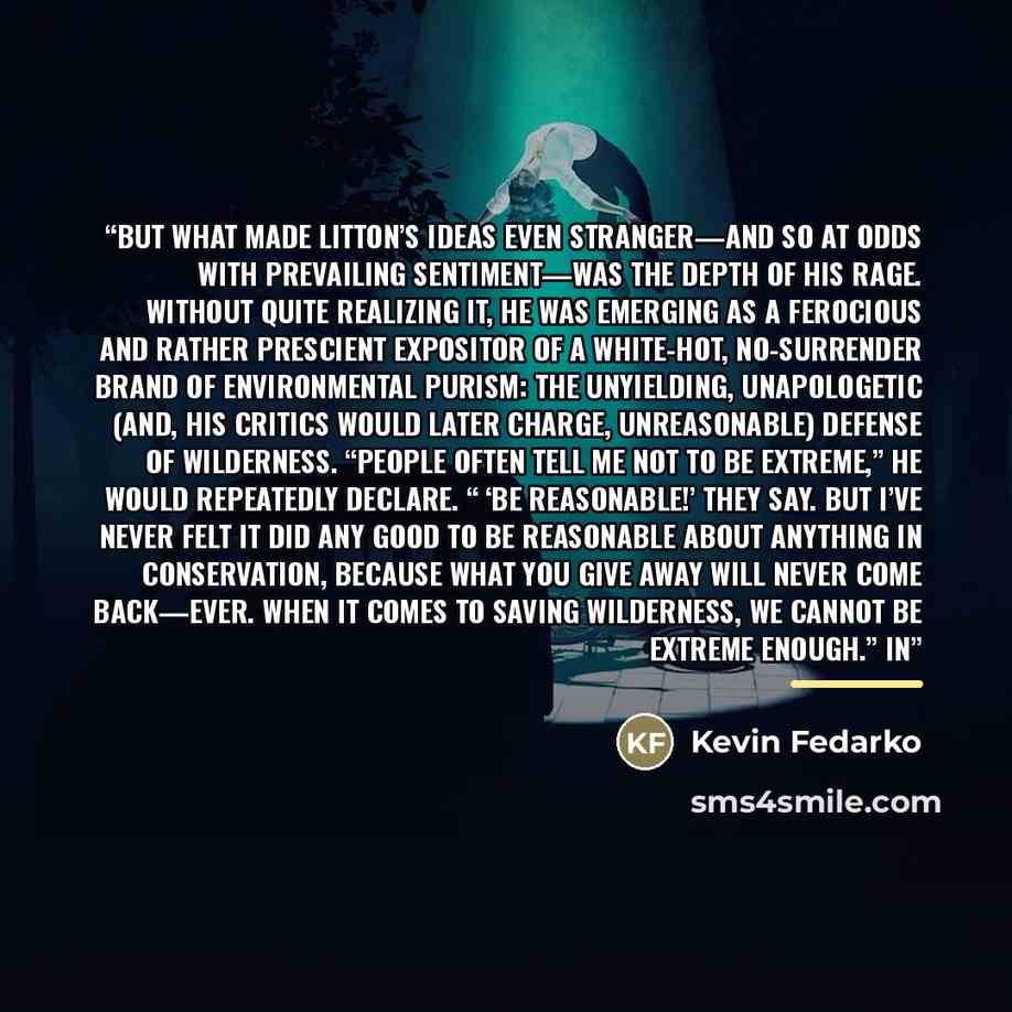 “But what made Litton’s ideas even stranger—and so at odds with prevailing sentiment—was the depth of his rage. Without quite realizing it, he was emerging as a ferocious and rather prescient expositor of a white-hot, no-surrender brand of environmental purism: the unyielding, unapologetic (and…” quote by Kevin Fedarko