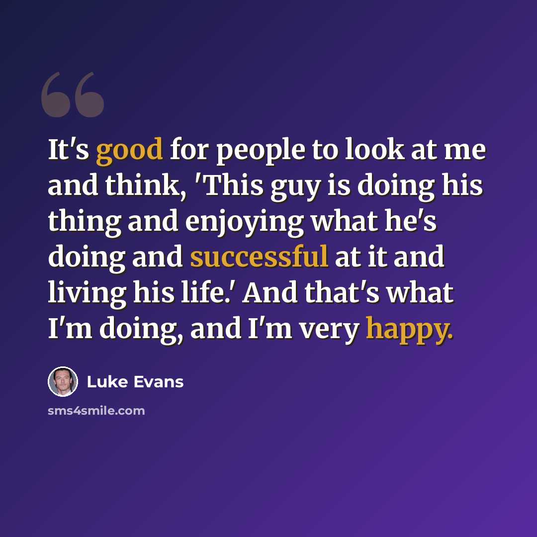 “It's good for people to look at me and think, 'This guy is doing his thing and enjoying what he's doing and successful at it and living his life.' And that's what I'm doing, and I'm very happy.” quote by Luke Evans
