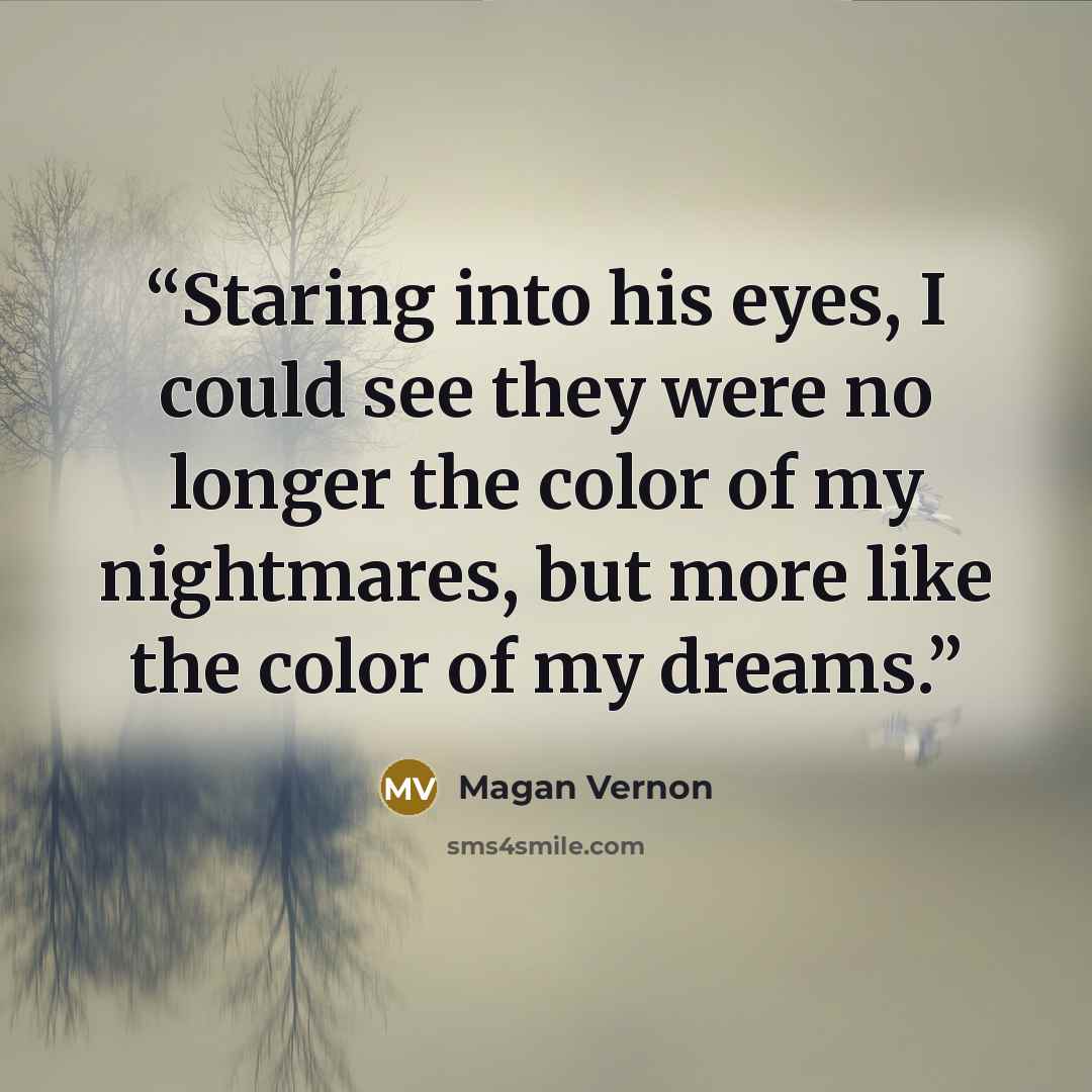 “Staring into his eyes, I could see they were no longer the color of my nightmares, but more like the color of my dreams.” quote by Magan Vernon