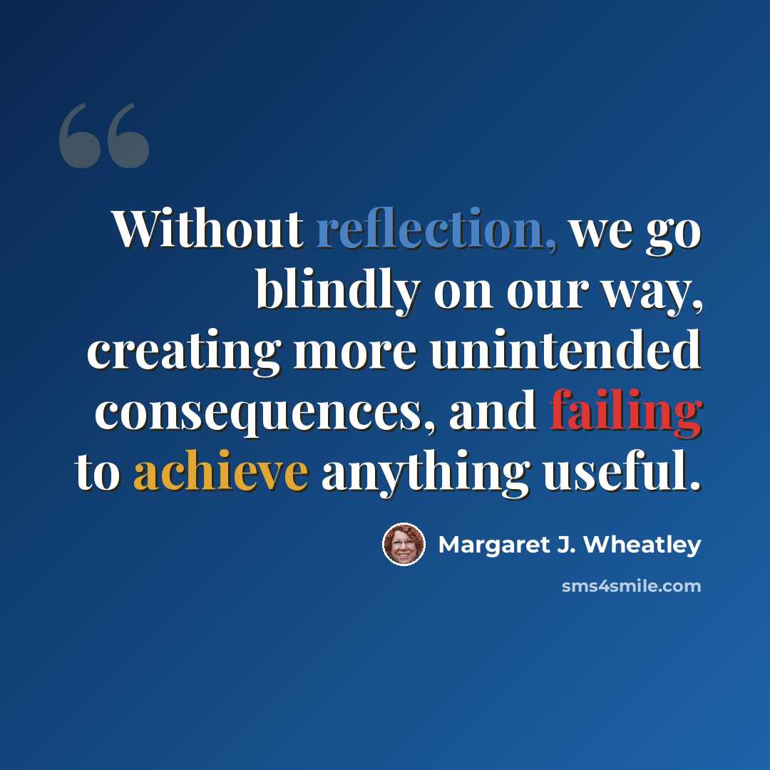 “Without reflection, we go blindly on our way, creating more unintended consequences, and failing to achieve anything useful.” quote by Margaret J. Wheatley