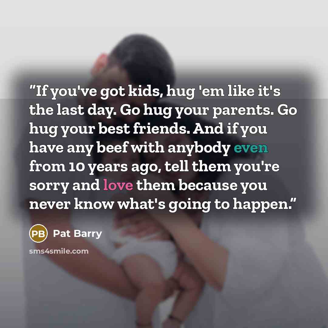 “If you've got kids, hug 'em like it's the last day. Go hug your parents. Go hug your best friends. And if you have any beef with anybody even from 10 years ago, tell them you're sorry and love them because you never know what's going to happen.” quote by Pat Barry