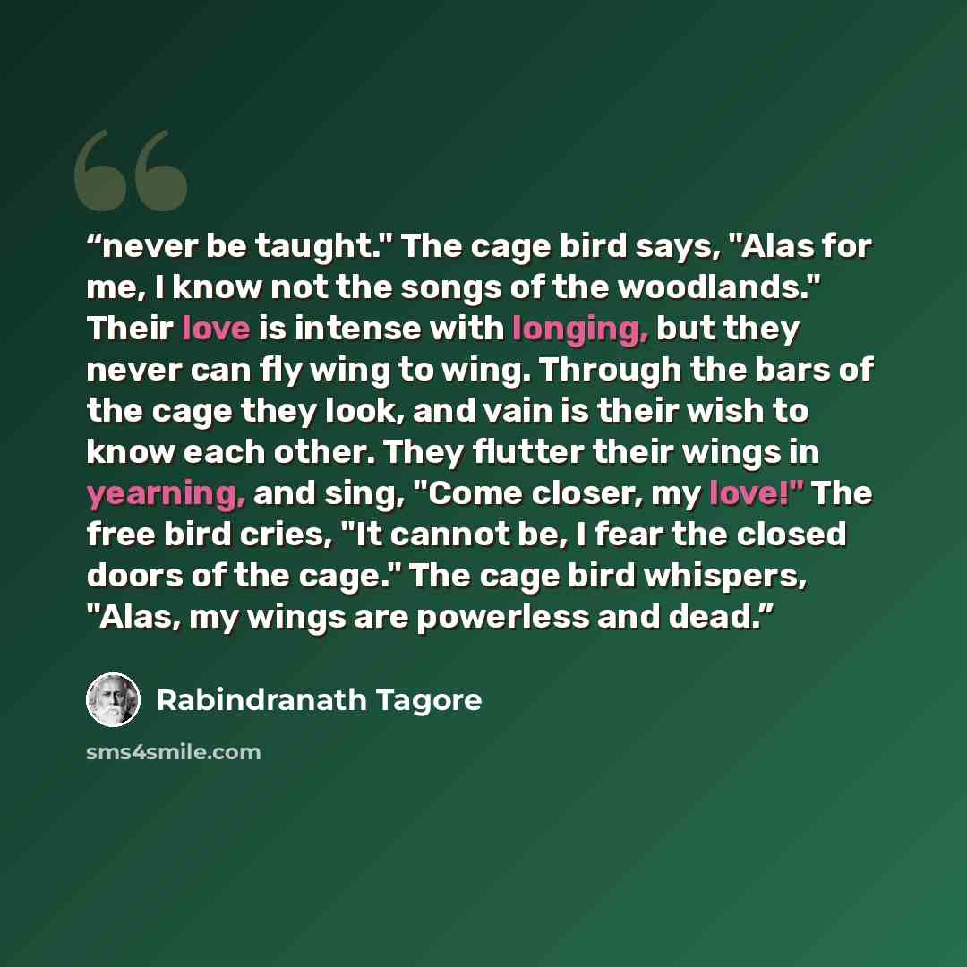 “never be taught." The cage bird says, "Alas for me, I know not the songs of the woodlands." Their love is intense with longing, but they never can fly wing to wing. Through the bars of the cage they look, and vain is their wish to know each other. They flutter their wings in yearning, and sing…” quote by Rabindranath Tagore