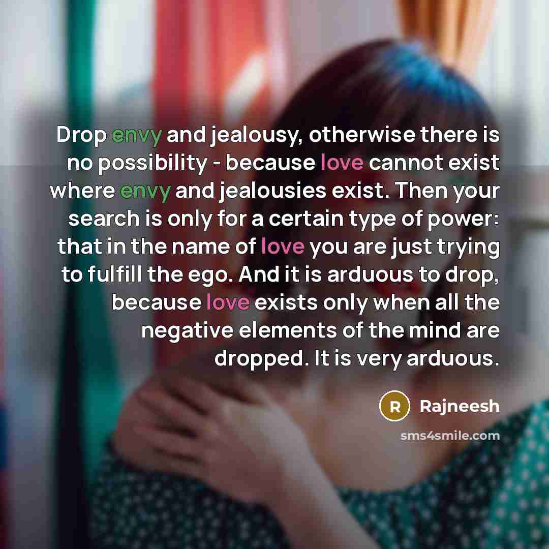 “Drop envy and jealousy, otherwise there is no possibility - because love cannot exist where envy and jealousies exist. Then your search is only for a certain type of power: that in the name of love you are just trying to fulfill the ego. And it is arduous to drop, because love exists only when all…” quote by Rajneesh