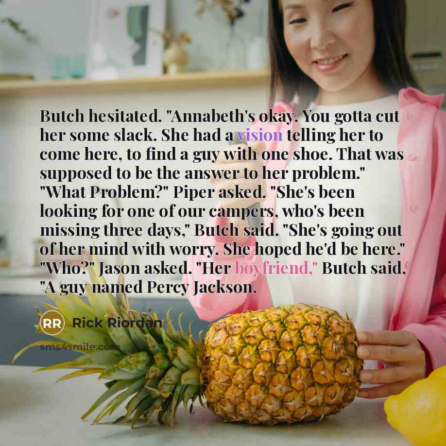 “Butch hesitated. "Annabeth's okay. You gotta cut her some slack. She had a vision telling her to come here, to find a guy with one shoe. That was supposed to be the answer to her problem." "What Problem?" Piper asked. "She's been looking for one of our campers, who's been missing three days,"…” quote by Rick Riordan