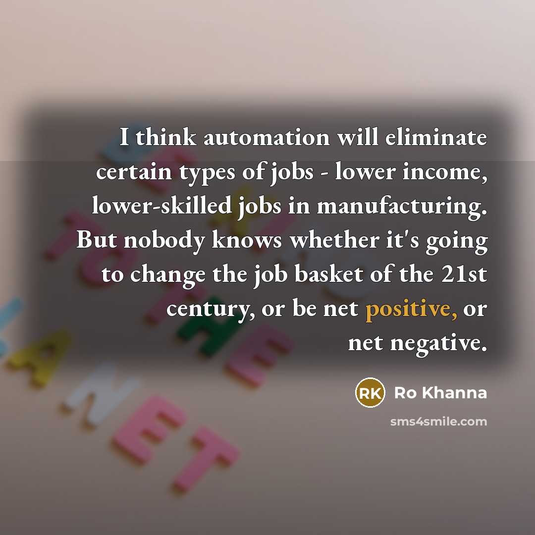 “I think automation will eliminate certain types of jobs - lower income, lower-skilled jobs in manufacturing. But nobody knows whether it's going to change the job basket of the 21st century, or be net positive, or net negative.” quote by Ro Khanna