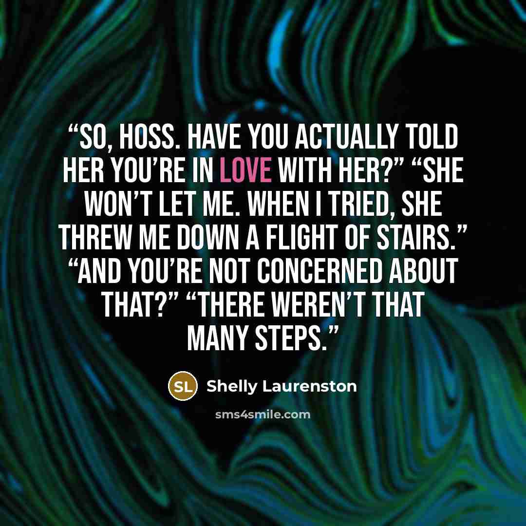 “So, hoss. Have you actually told her you’re in love with her?” “She won’t let me. When I tried, she threw me down a flight of stairs.” “And you’re not concerned about that?” “There weren’t that many steps.” quote by Shelly Laurenston