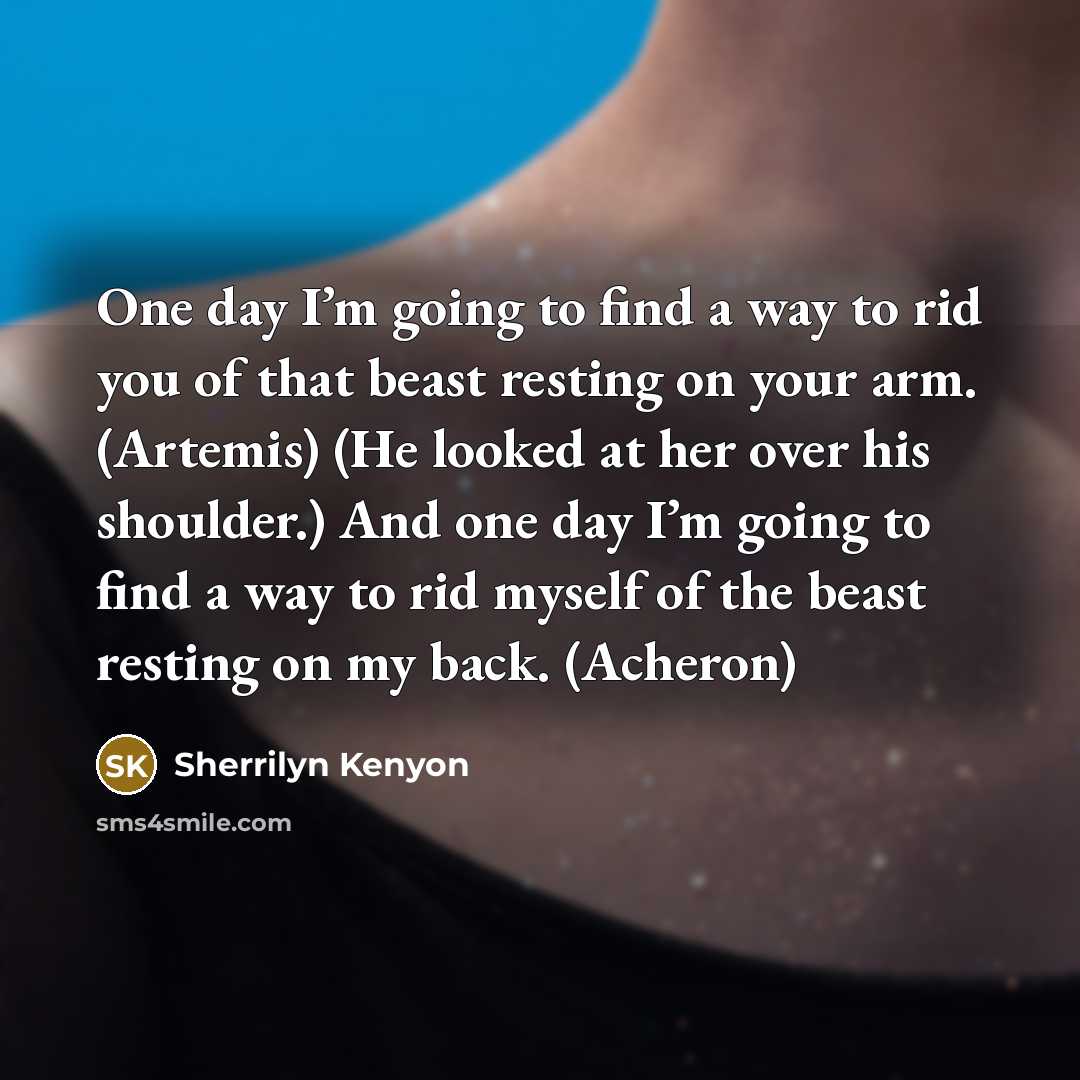 “One day I’m going to find a way to rid you of that beast resting on your arm. (Artemis) (He looked at her over his shoulder.) And one day I’m going to find a way to rid myself of the beast resting on my back. (Acheron)” quote by Sherrilyn Kenyon