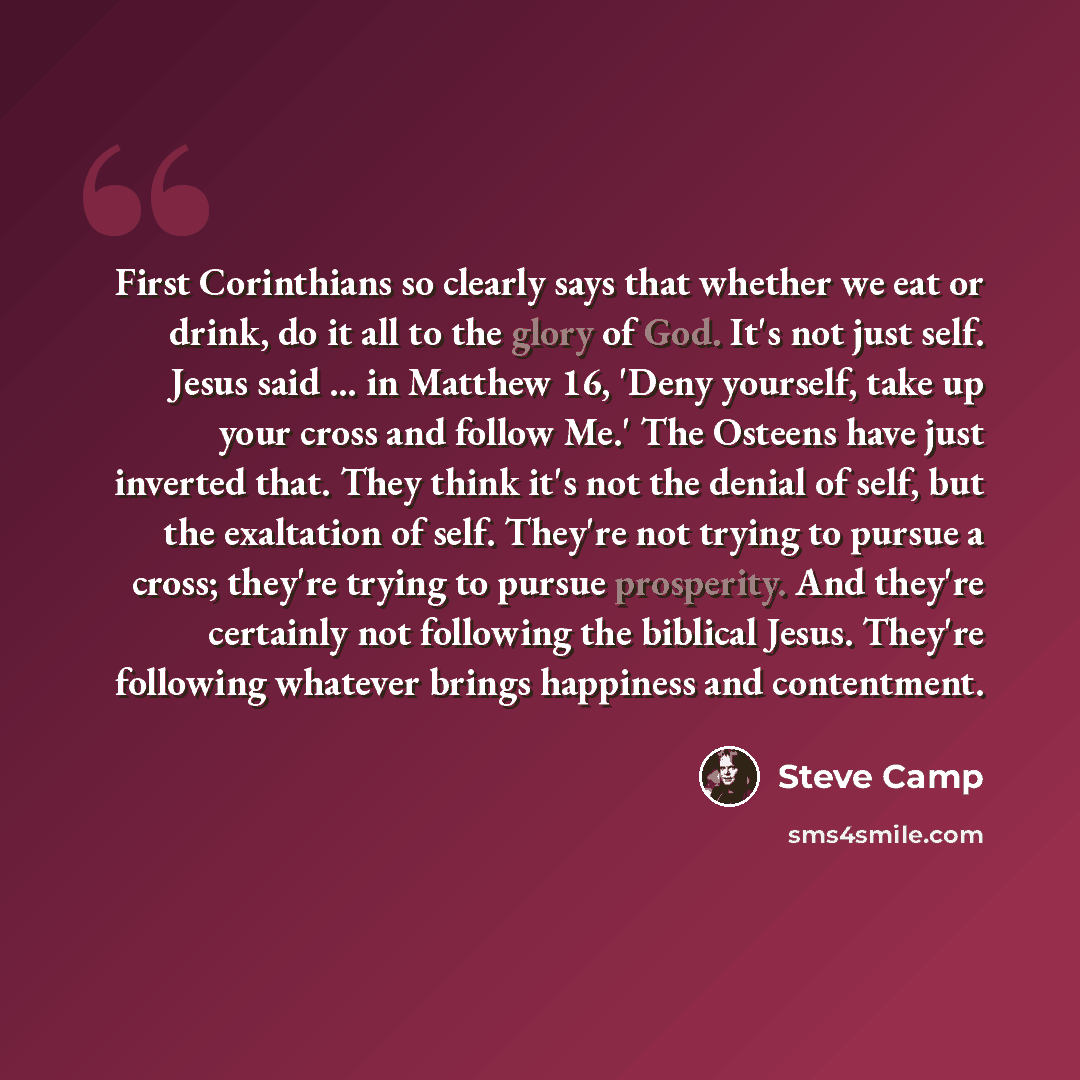 “First Corinthians so clearly says that whether we eat or drink, do it all to the glory of God. It's not just self. Jesus said ... in Matthew 16, 'Deny yourself, take up your cross and follow Me.' The Osteens have just inverted that. They think it's not the denial of self, but the exaltation of…” quote by Steve Camp