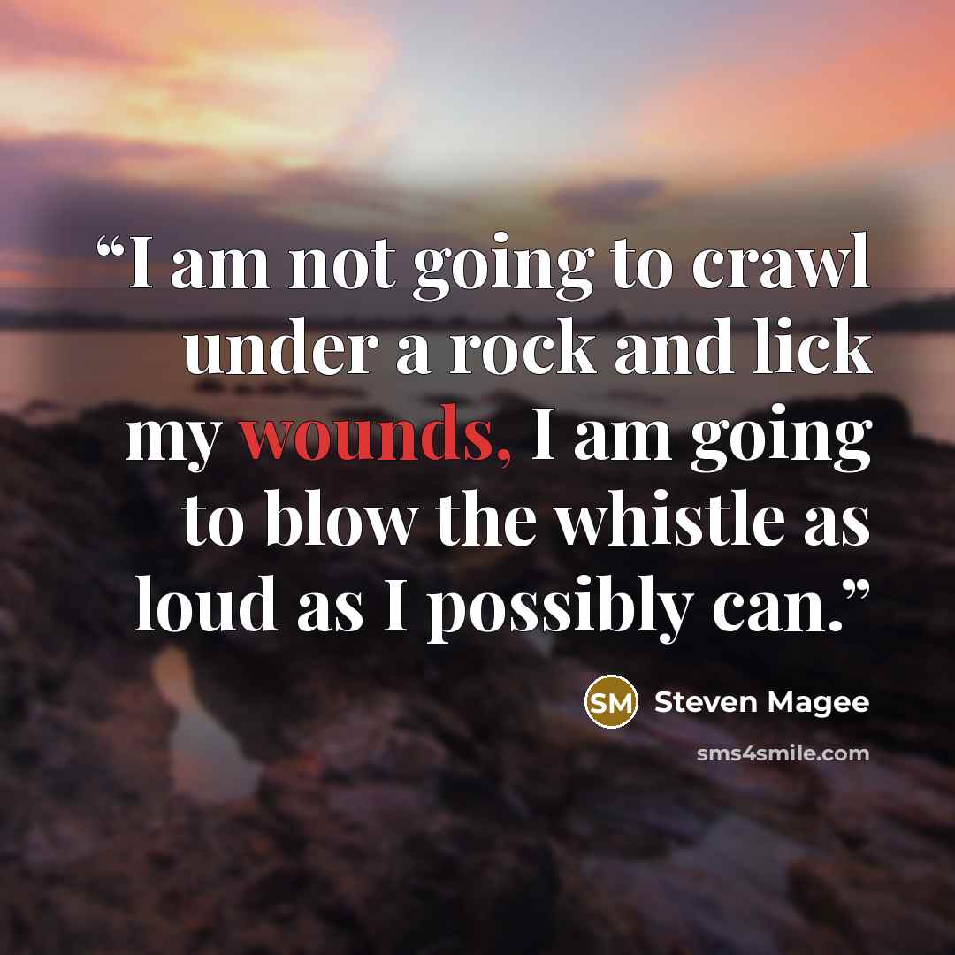 “I am not going to crawl under a rock and lick my wounds, I am going to blow the whistle as loud as I possibly can.” quote by Steven Magee