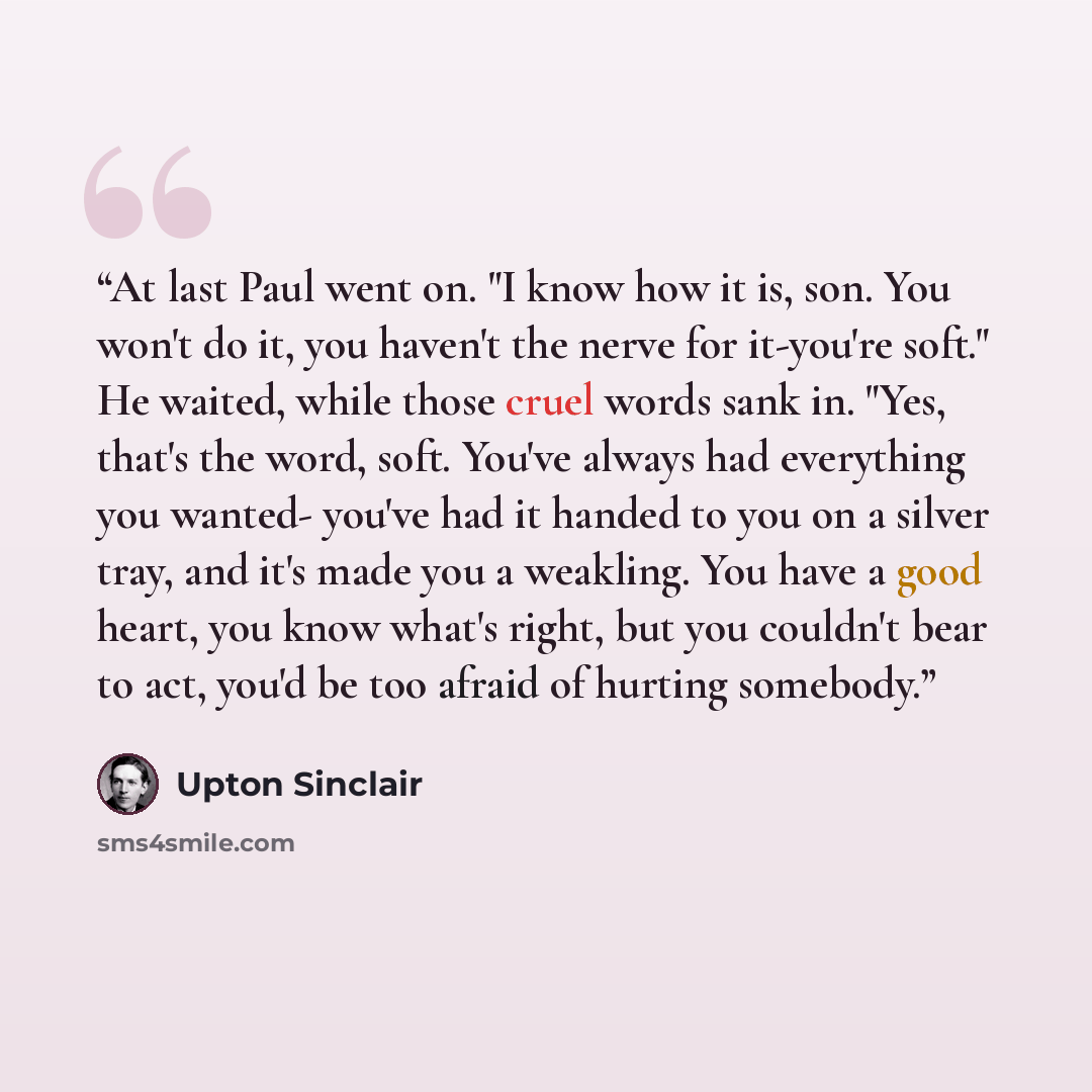 “At last Paul went on. "I know how it is, son. You won't do it, you haven't the nerve for it-you're soft." He waited, while those cruel words sank in. "Yes, that's the word, soft. You've always had everything you wanted- you've had it handed to you on a silver tray, and it's made you a weakling…” quote by Upton Sinclair