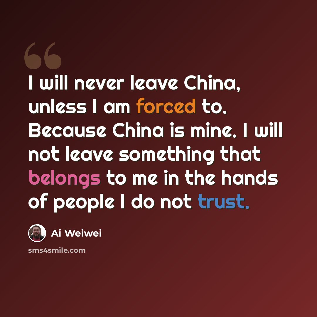 “I will never leave China, unless I am forced to. Because China is mine. I will not leave something that belongs to me in the hands of people I do not trust.” quote by Ai Weiwei