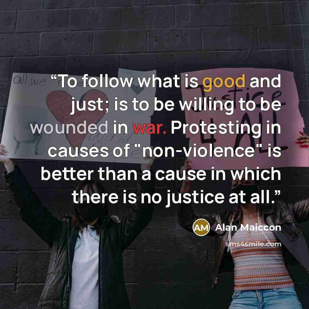 “To follow what is good and just; is to be willing to be wounded in war. Protesting in causes of "non-violence" is better than a cause in which there is no justice at all.” quote by Alan Maiccon
